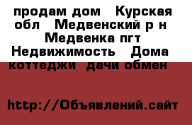 продам дом - Курская обл., Медвенский р-н, Медвенка пгт Недвижимость » Дома, коттеджи, дачи обмен   